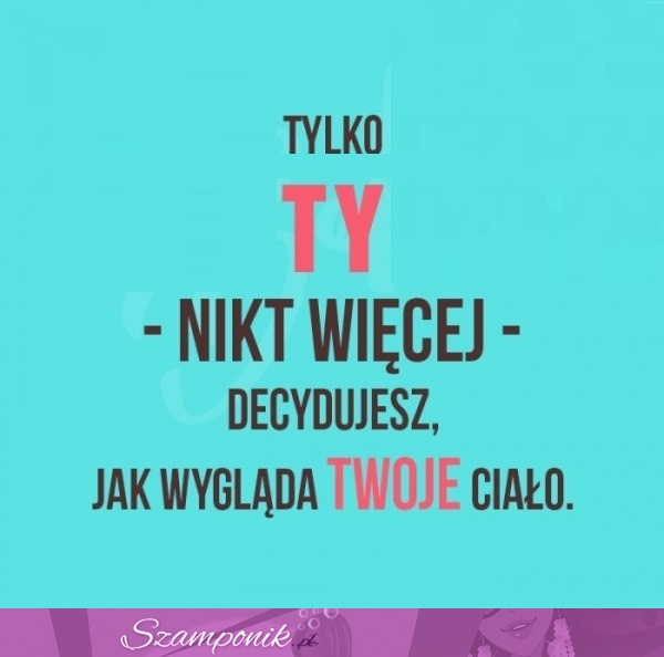 Ty o tym decydujesz, pamiętaj!!