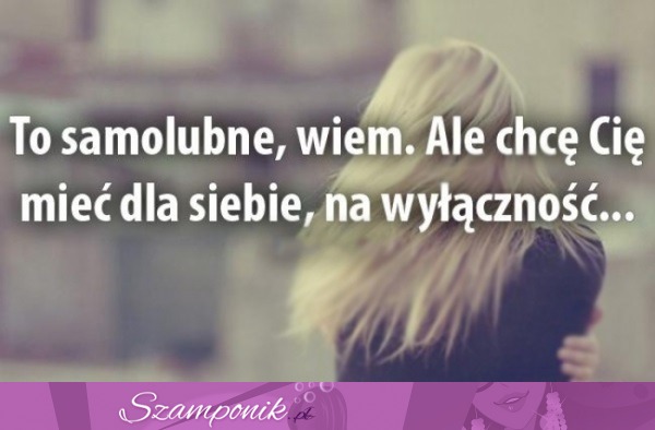 To samolubne, wiem.