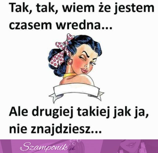 Drugiej takiej jak ja nie znajdziesz ;P