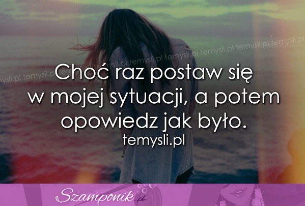 Choć raz postaw się w mojej sytuacji..