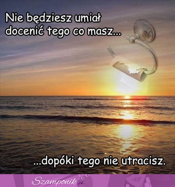 Nie będziesz umiał docenić tego co masz...