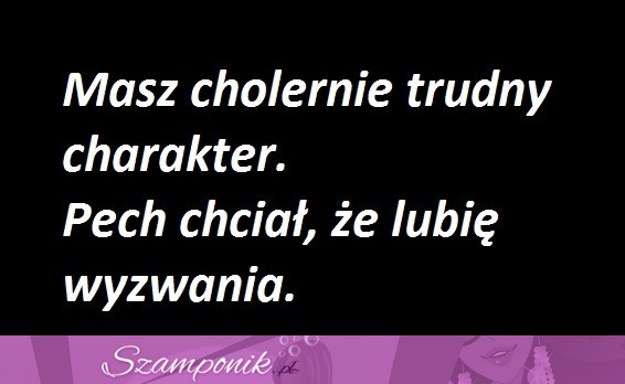 Masz cholernie trudny charakter.