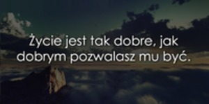 Życie jest tak dobre, jak...