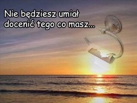 Nie będziesz umiał docenić tego co masz...